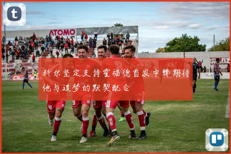 科尔坚定支持霍福德首发中锋期待他与追梦的默契配合