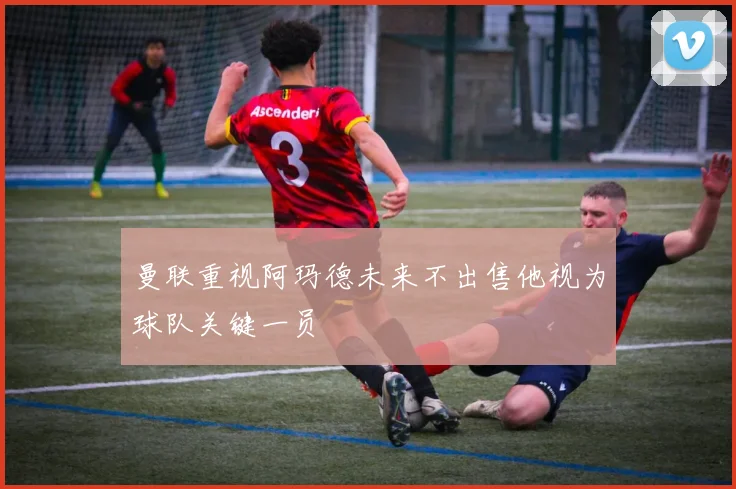 曼联重视阿玛德未来不出售他视为球队关键一员