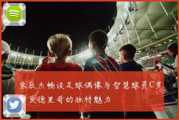 朱辰杰畅谈足球偶像与智慧球员C罗与莫德里奇的独特魅力