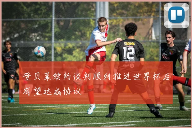 登贝莱续约谈判顺利推进世界杯后有望达成协议