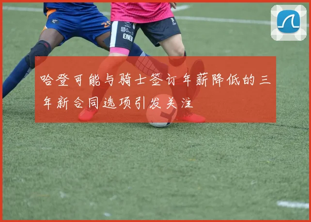 哈登可能与骑士签订年薪降低的三年新合同选项引发关注