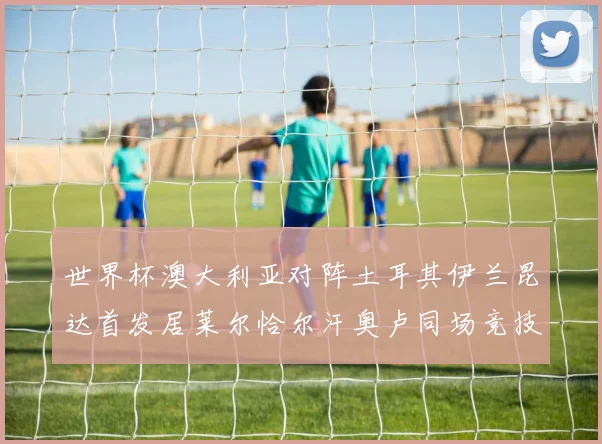 世界杯澳大利亚对阵土耳其伊兰昆达首发居莱尔恰尔汗奥卢同场竞技