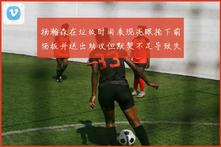 杨瀚森在垃圾时间表现亮眼抢下前场板并送出助攻但默契不足导致失误