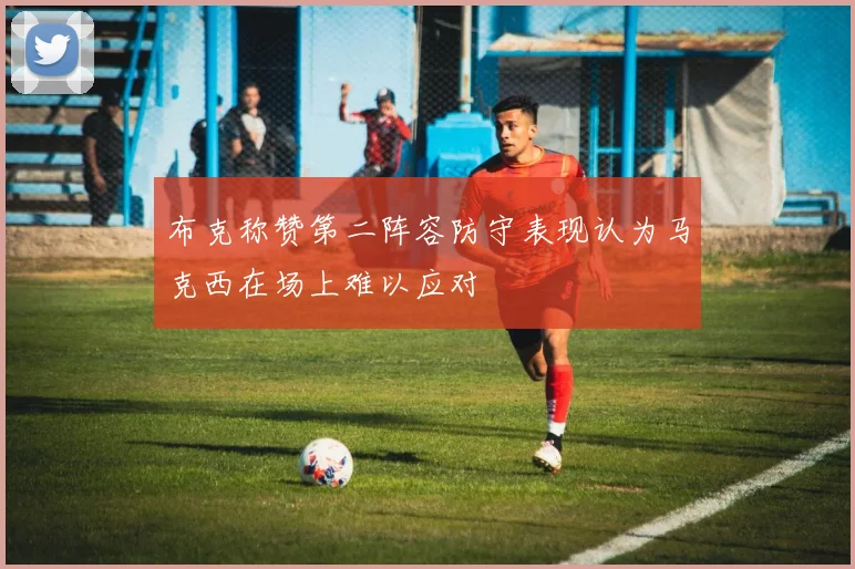 布克称赞第二阵容防守表现认为马克西在场上难以应对