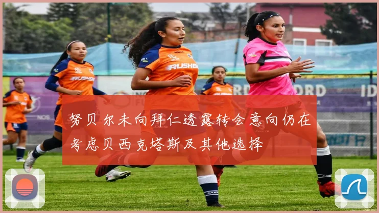 努贝尔未向拜仁透露转会意向仍在考虑贝西克塔斯及其他选择