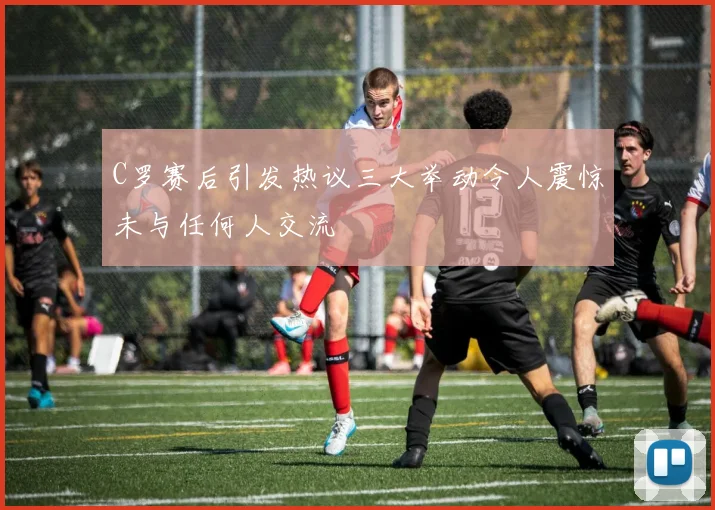 C罗赛后引发热议三大举动令人震惊未与任何人交流