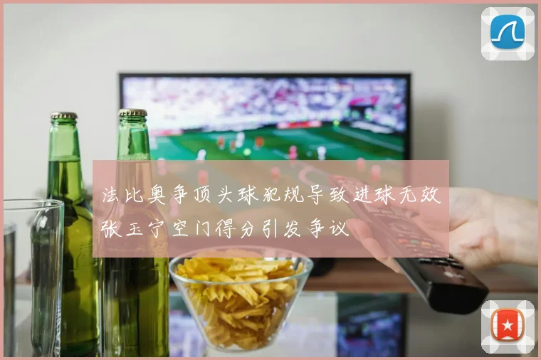 法比奥争顶头球犯规导致进球无效张玉宁空门得分引发争议
