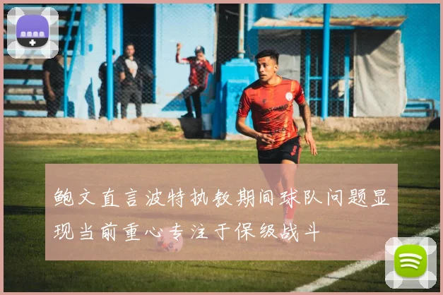 鲍文直言波特执教期间球队问题显现当前重心专注于保级战斗