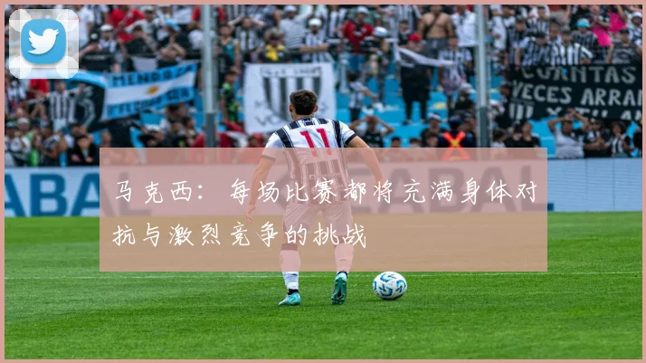 马克西：每场比赛都将充满身体对抗与激烈竞争的挑战