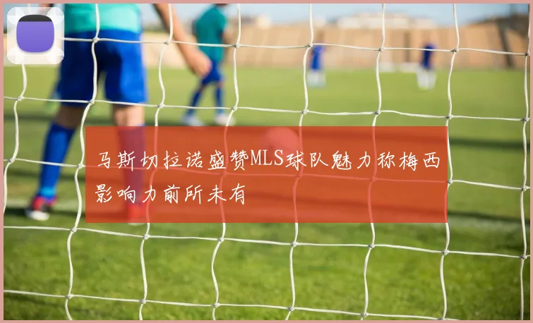 马斯切拉诺盛赞MLS球队魅力称梅西影响力前所未有