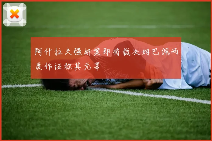 阿什拉夫强奸案即将裁决姆巴佩两度作证称其无辜