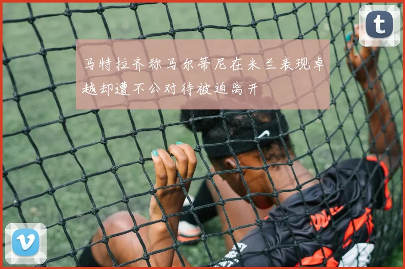 马特拉齐称马尔蒂尼在米兰表现卓越却遭不公对待被迫离开