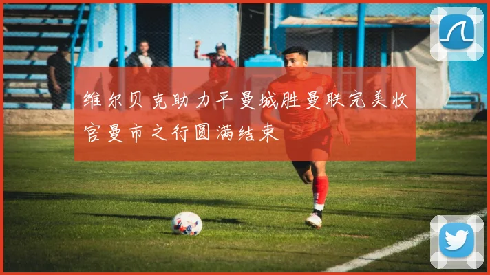 维尔贝克助力平曼城胜曼联完美收官曼市之行圆满结束