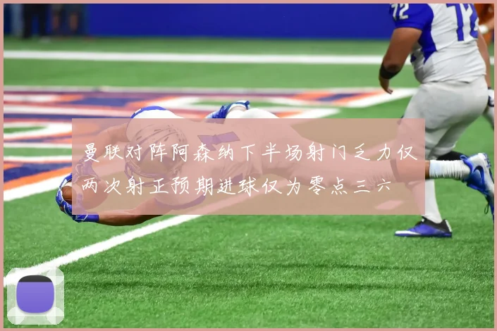 曼联对阵阿森纳下半场射门乏力仅两次射正预期进球仅为零点三六