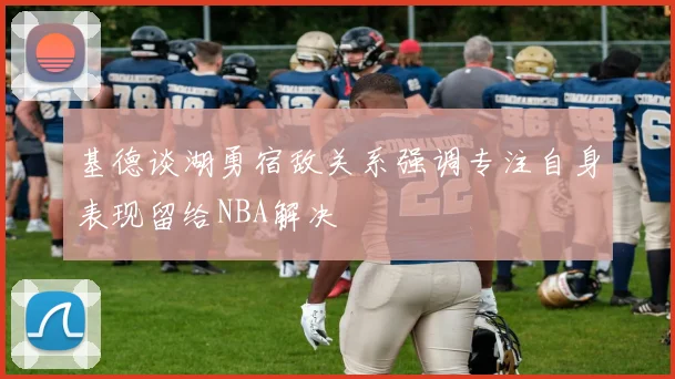 基德谈湖勇宿敌关系强调专注自身表现留给NBA解决