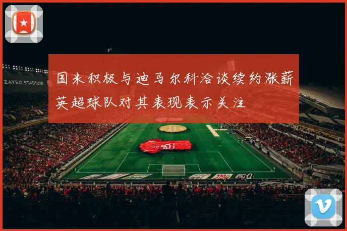 国米积极与迪马尔科洽谈续约涨薪英超球队对其表现表示关注