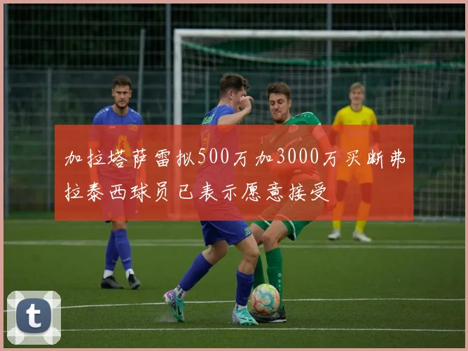 加拉塔萨雷拟500万加3000万买断弗拉泰西球员已表示愿意接受