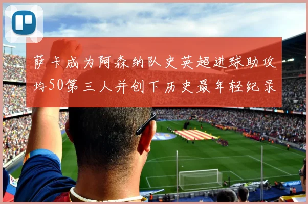 萨卡成为阿森纳队史英超进球助攻均50第三人并创下历史最年轻纪录