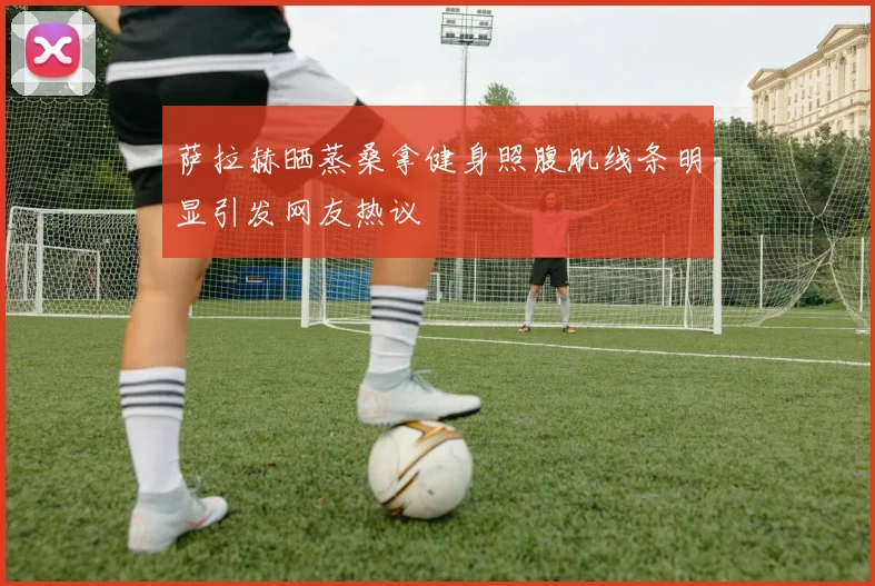 萨拉赫晒蒸桑拿健身照腹肌线条明显引发网友热议