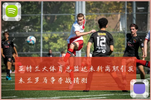 亚特兰大体育总监达米科离职引发米兰罗马争夺战猜测