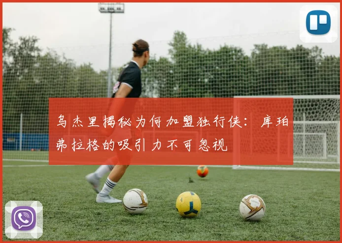 乌杰里揭秘为何加盟独行侠：库珀弗拉格的吸引力不可忽视