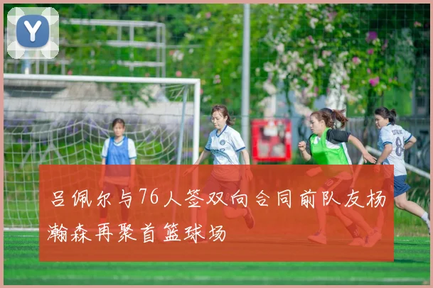 吕佩尔与76人签双向合同前队友杨瀚森再聚首篮球场