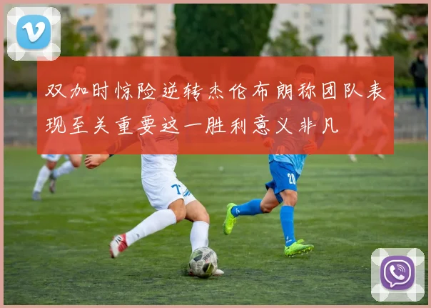 双加时惊险逆转杰伦布朗称团队表现至关重要这一胜利意义非凡