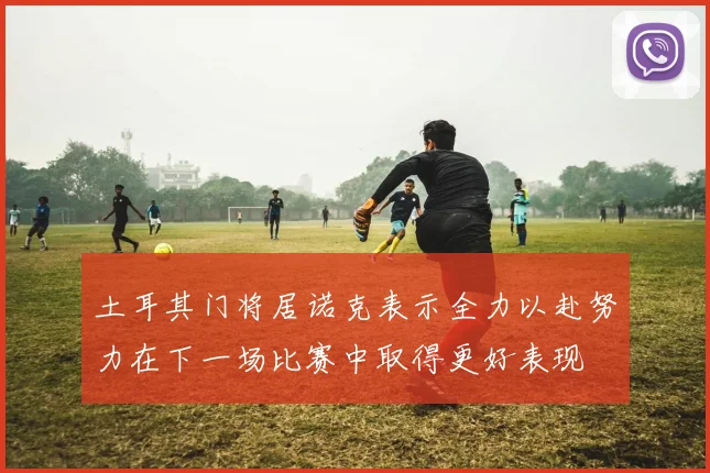 土耳其门将居诺克表示全力以赴努力在下一场比赛中取得更好表现