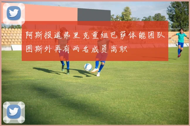 阿斯报道弗里克重组巴萨体能团队图斯外再有两名成员离职